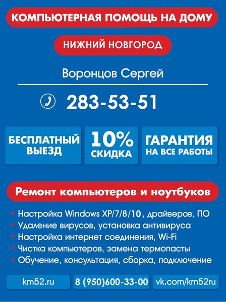 Частный компьютерный мастер в Нижнем Новгороде!
Адекватные цены без обмана!
---------------------------------------------
Звоните 283-53-51 с 08:00 до 24:00
---------------------------------------------
Любые виды работ. Звоните, консультация Бесплатно!
Ремонт компьютеров и ноутбуков
Установка WIndows XP/7/8/10
Удаление вирусов, смс банеров, вирусов вымогателей
Установка Антивируса, настройка резервного копирования
Настройка интернет соединения, установка Wi-Fi точек
Чистка компьютеров и ноутбуков от пыли, устранение перегрева
Установка любого программного обеспечения(MS Office, Skype, и др.)
Модернизация компьютера
Восстановление удаленных данных